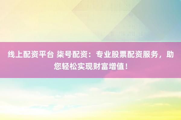线上配资平台 柒号配资：专业股票配资服务，助您轻松实现财富增值！