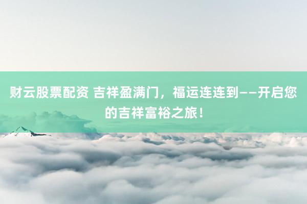 财云股票配资 吉祥盈满门，福运连连到——开启您的吉祥富裕之旅！