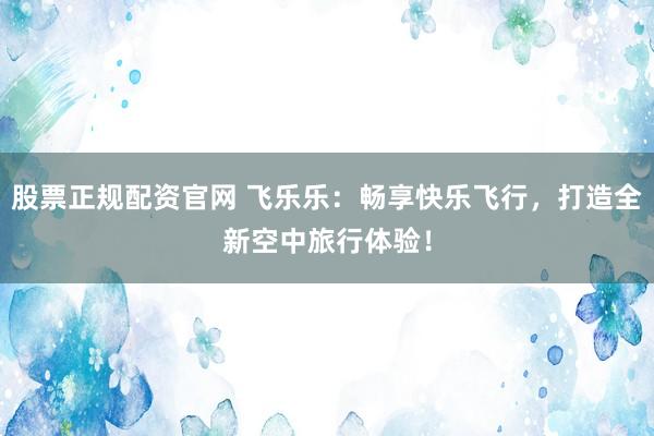 股票正规配资官网 飞乐乐：畅享快乐飞行，打造全新空中旅行体验！