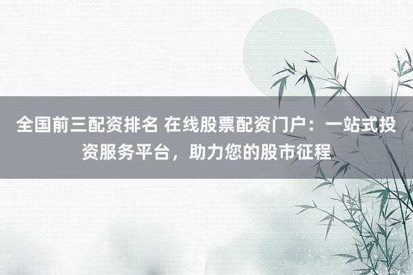 全国前三配资排名 在线股票配资门户：一站式投资服务平台，助力您的股市征程