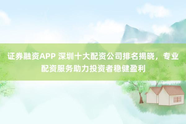 证券融资APP 深圳十大配资公司排名揭晓，专业配资服务助力投资者稳健盈利