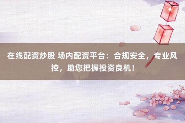 在线配资炒股 场内配资平台：合规安全，专业风控，助您把握投资良机！