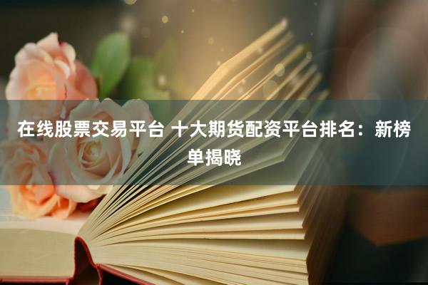 在线股票交易平台 十大期货配资平台排名：新榜单揭晓