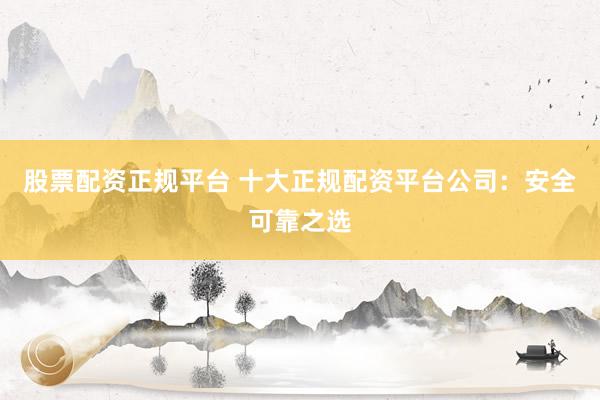 股票配资正规平台 十大正规配资平台公司：安全可靠之选
