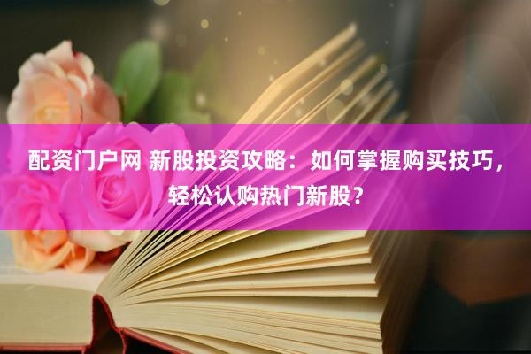 配资门户网 新股投资攻略：如何掌握购买技巧，轻松认购热门新股？