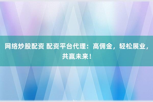 网络炒股配资 配资平台代理：高佣金，轻松展业，共赢未来！