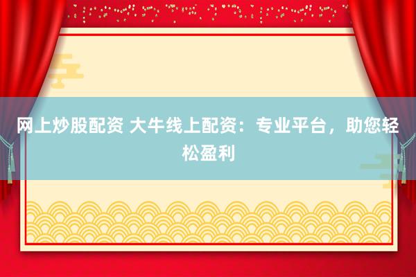 网上炒股配资 大牛线上配资：专业平台，助您轻松盈利