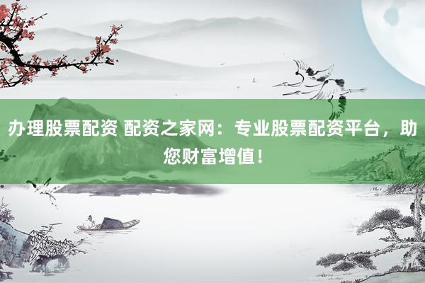 办理股票配资 配资之家网：专业股票配资平台，助您财富增值！