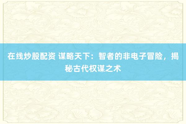 在线炒股配资 谋略天下：智者的非电子冒险，揭秘古代权谋之术