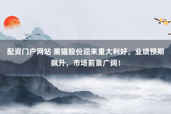 配资门户网站 黑猫股份迎来重大利好，业绩预期飙升，市场前景广阔！