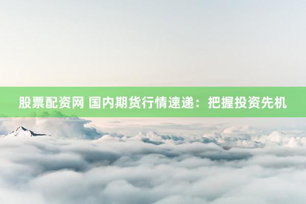股票配资网 国内期货行情速递：把握投资先机