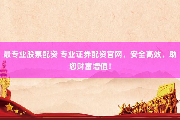 最专业股票配资 专业证券配资官网，安全高效，助您财富增值！