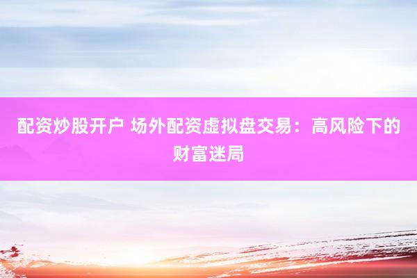 配资炒股开户 场外配资虚拟盘交易：高风险下的财富迷局