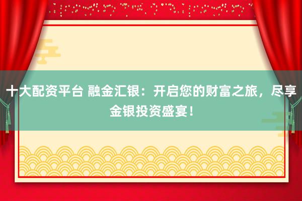 十大配资平台 融金汇银：开启您的财富之旅，尽享金银投资盛宴！