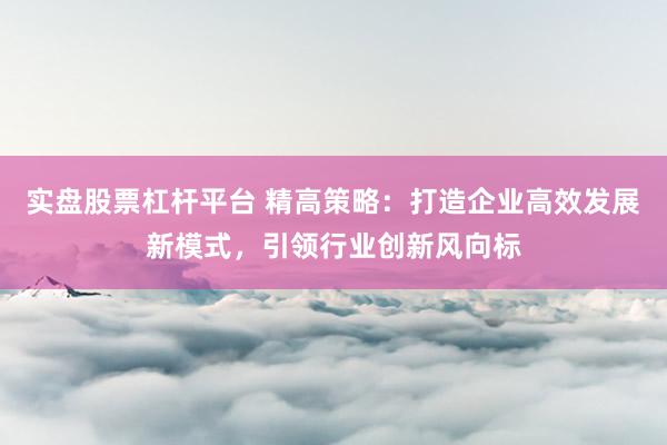 实盘股票杠杆平台 精高策略：打造企业高效发展新模式，引领行业创新风向标