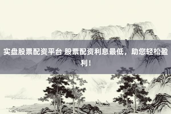 实盘股票配资平台 股票配资利息最低，助您轻松盈利！