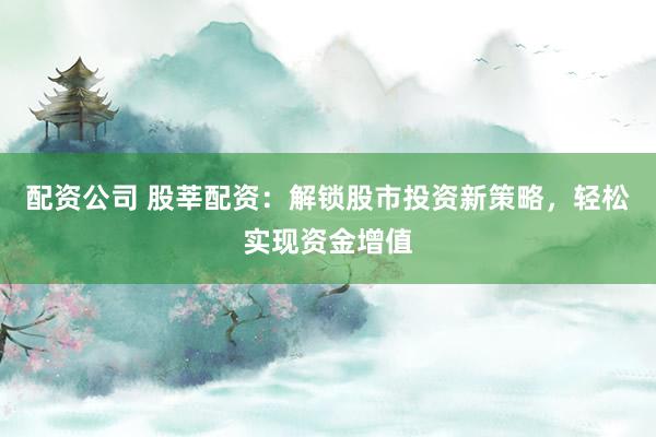 配资公司 股莘配资：解锁股市投资新策略，轻松实现资金增值