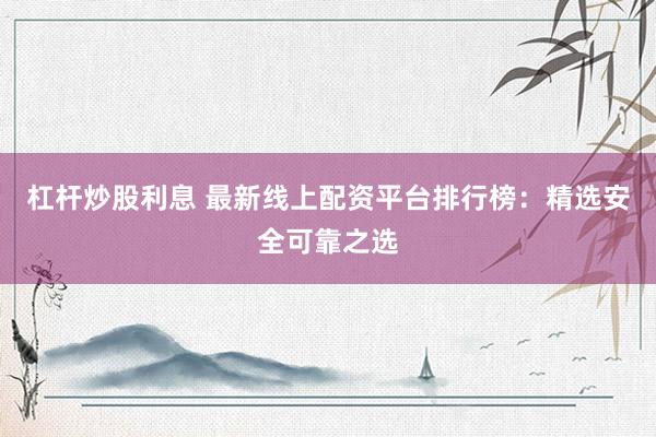 杠杆炒股利息 最新线上配资平台排行榜：精选安全可靠之选