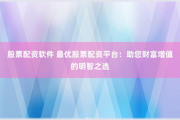 股票配资软件 最优股票配资平台：助您财富增值的明智之选