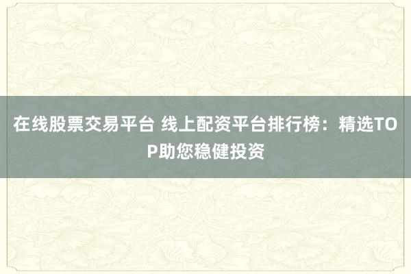 在线股票交易平台 线上配资平台排行榜：精选TOP助您稳健投资