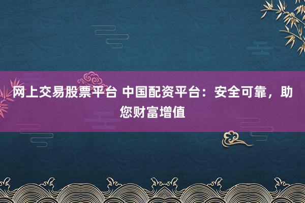 网上交易股票平台 中国配资平台：安全可靠，助您财富增值