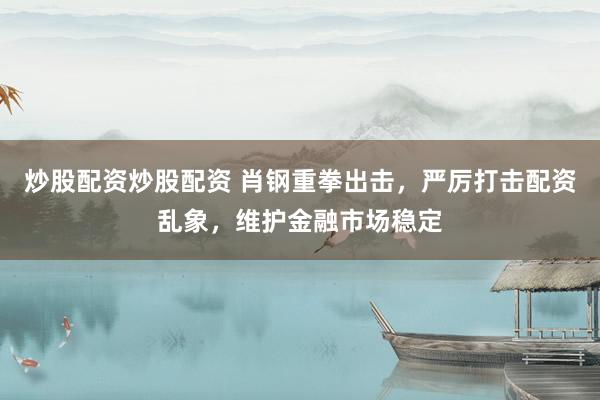 炒股配资炒股配资 肖钢重拳出击，严厉打击配资乱象，维护金融市场稳定