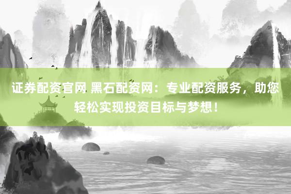 证券配资官网 黑石配资网：专业配资服务，助您轻松实现投资目标与梦想！