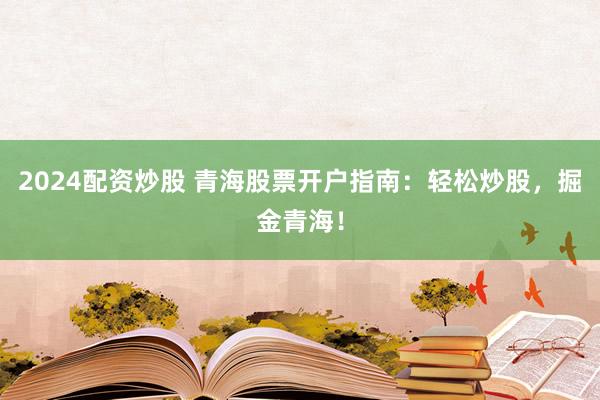 2024配资炒股 青海股票开户指南：轻松炒股，掘金青海！