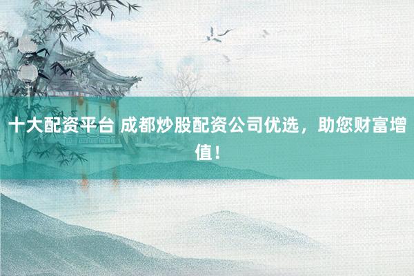 十大配资平台 成都炒股配资公司优选，助您财富增值！