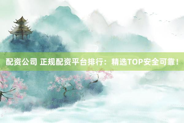 配资公司 正规配资平台排行：精选TOP安全可靠！