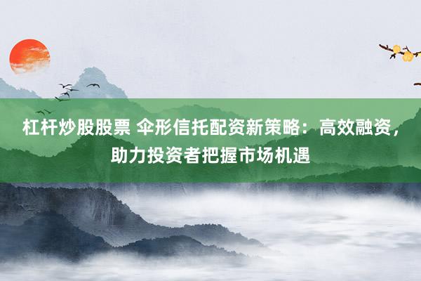 杠杆炒股股票 伞形信托配资新策略：高效融资，助力投资者把握市场机遇