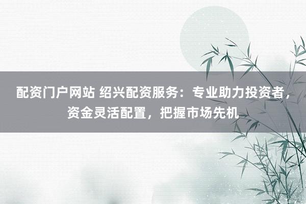 配资门户网站 绍兴配资服务：专业助力投资者，资金灵活配置，把握市场先机