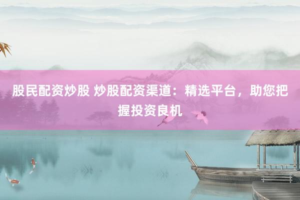 股民配资炒股 炒股配资渠道：精选平台，助您把握投资良机