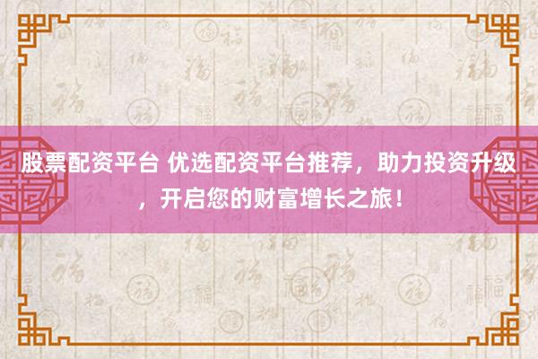 股票配资平台 优选配资平台推荐，助力投资升级，开启您的财富增长之旅！