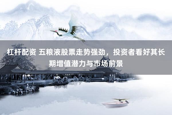 杠杆配资 五粮液股票走势强劲，投资者看好其长期增值潜力与市场前景