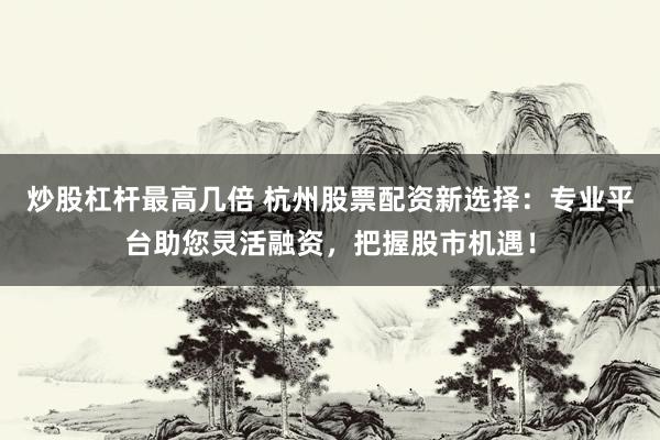 炒股杠杆最高几倍 杭州股票配资新选择：专业平台助您灵活融资，把握股市机遇！