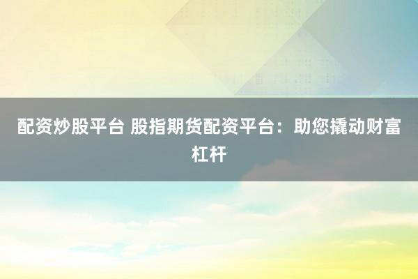 配资炒股平台 股指期货配资平台：助您撬动财富杠杆
