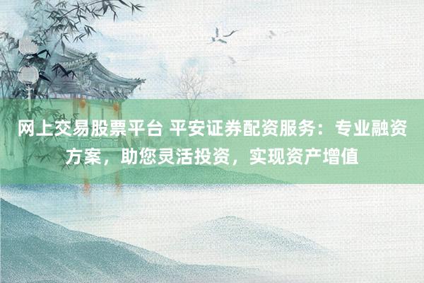 网上交易股票平台 平安证券配资服务：专业融资方案，助您灵活投资，实现资产增值