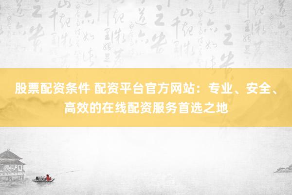 股票配资条件 配资平台官方网站：专业、安全、高效的在线配资服务首选之地