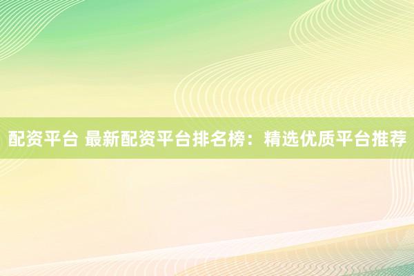 配资平台 最新配资平台排名榜：精选优质平台推荐