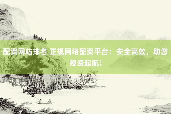 配资网站排名 正规网络配资平台：安全高效，助您投资起航！