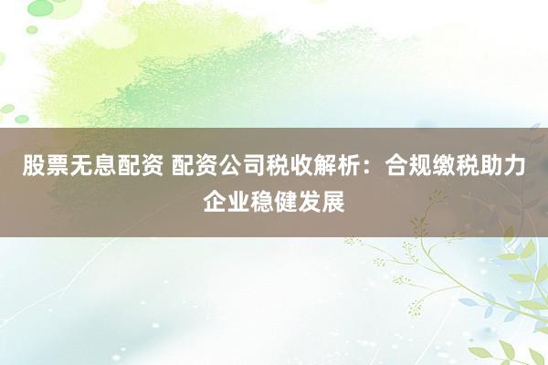 股票无息配资 配资公司税收解析：合规缴税助力企业稳健发展