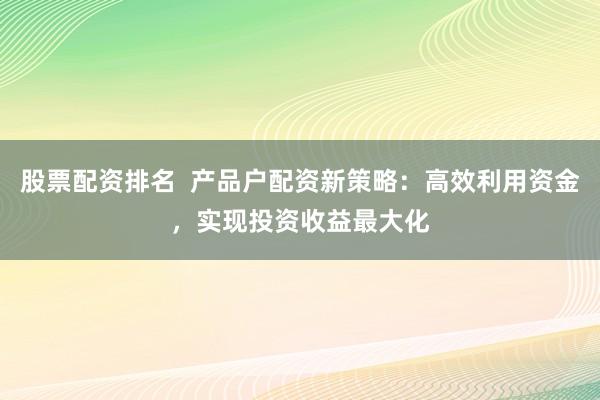 股票配资排名  产品户配资新策略：高效利用资金，实现投资收益最大化