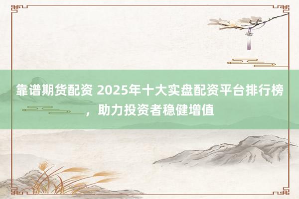 靠谱期货配资 2025年十大实盘配资平台排行榜，助力投资者稳健增值