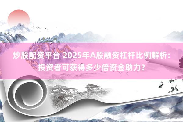 炒股配资平台 2025年A股融资杠杆比例解析：投资者可获得多少倍资金助力？