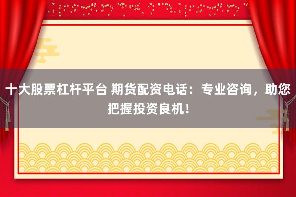 十大股票杠杆平台 期货配资电话：专业咨询，助您把握投资良机！
