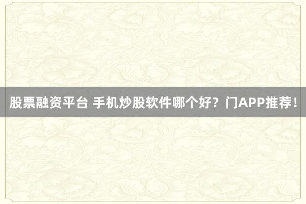 股票融资平台 手机炒股软件哪个好？门APP推荐！
