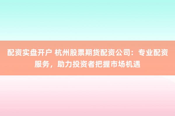 配资实盘开户 杭州股票期货配资公司：专业配资服务，助力投资者把握市场机遇