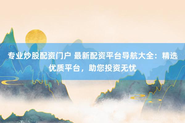 专业炒股配资门户 最新配资平台导航大全：精选优质平台，助您投资无忧