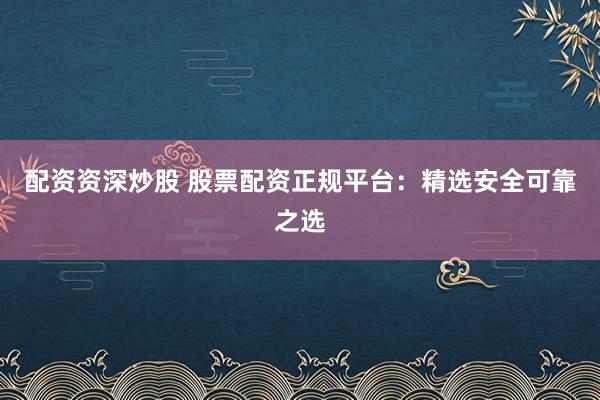 配资资深炒股 股票配资正规平台:精选安全可靠之选
